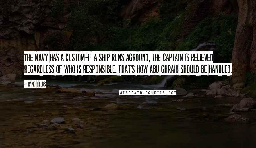 Rand Beers Quotes: The Navy has a custom-if a ship runs aground, the captain is relieved regardless of who is responsible. That's how Abu Ghraib should be handled.