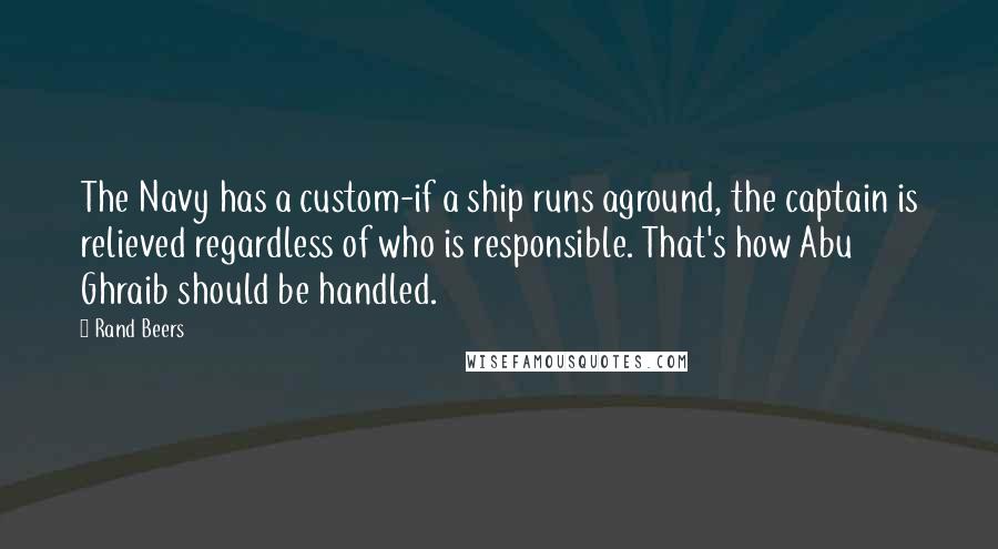 Rand Beers Quotes: The Navy has a custom-if a ship runs aground, the captain is relieved regardless of who is responsible. That's how Abu Ghraib should be handled.