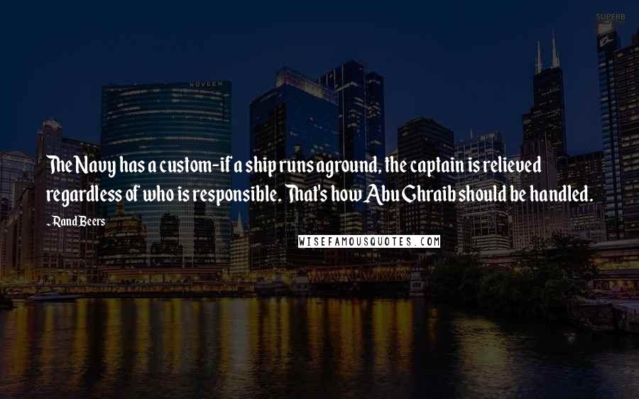 Rand Beers Quotes: The Navy has a custom-if a ship runs aground, the captain is relieved regardless of who is responsible. That's how Abu Ghraib should be handled.