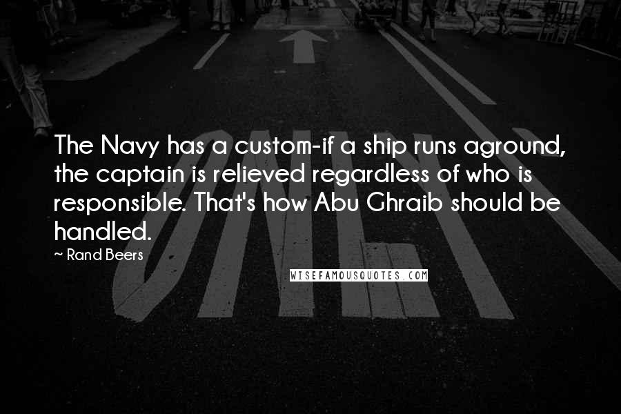 Rand Beers Quotes: The Navy has a custom-if a ship runs aground, the captain is relieved regardless of who is responsible. That's how Abu Ghraib should be handled.