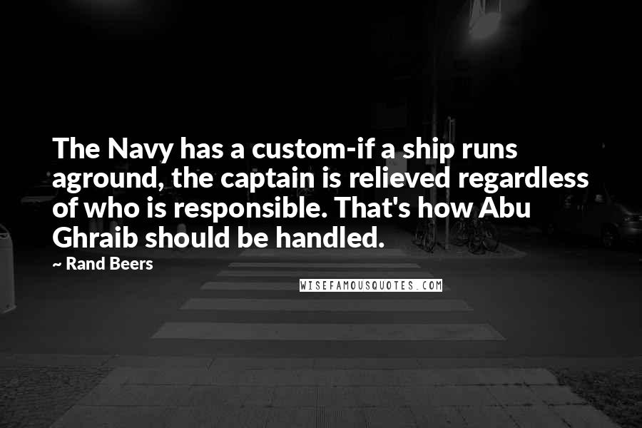 Rand Beers Quotes: The Navy has a custom-if a ship runs aground, the captain is relieved regardless of who is responsible. That's how Abu Ghraib should be handled.