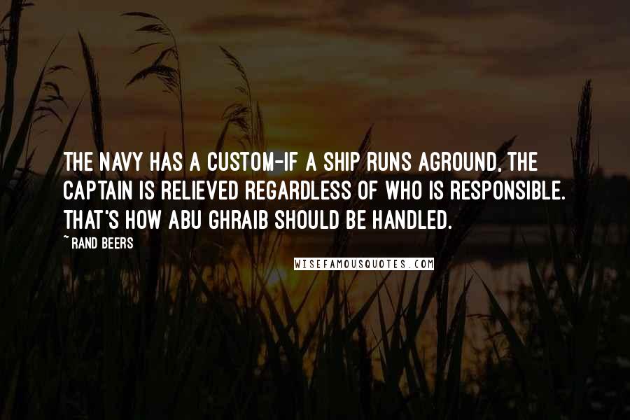 Rand Beers Quotes: The Navy has a custom-if a ship runs aground, the captain is relieved regardless of who is responsible. That's how Abu Ghraib should be handled.