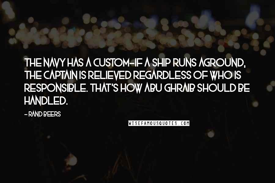 Rand Beers Quotes: The Navy has a custom-if a ship runs aground, the captain is relieved regardless of who is responsible. That's how Abu Ghraib should be handled.