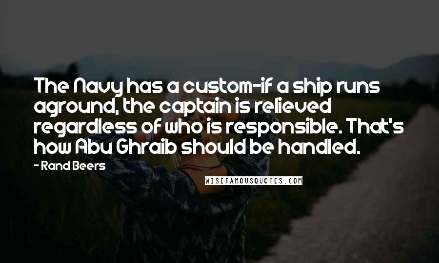 Rand Beers Quotes: The Navy has a custom-if a ship runs aground, the captain is relieved regardless of who is responsible. That's how Abu Ghraib should be handled.