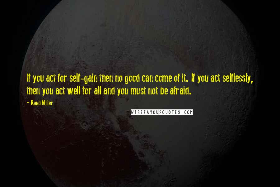 Rand Miller Quotes: If you act for self-gain then no good can come of it. If you act selflessly, then you act well for all and you must not be afraid.