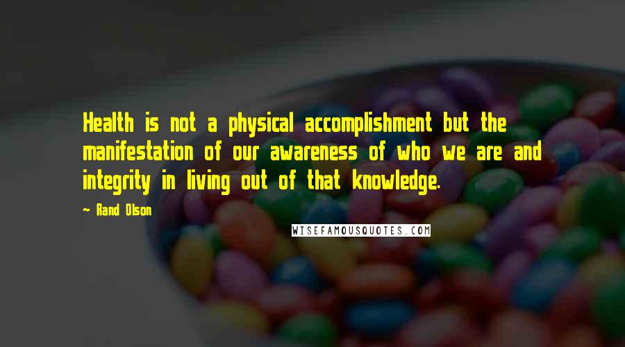 Rand Olson Quotes: Health is not a physical accomplishment but the manifestation of our awareness of who we are and integrity in living out of that knowledge.