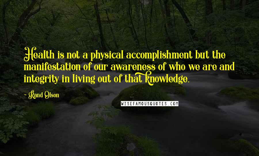 Rand Olson Quotes: Health is not a physical accomplishment but the manifestation of our awareness of who we are and integrity in living out of that knowledge.