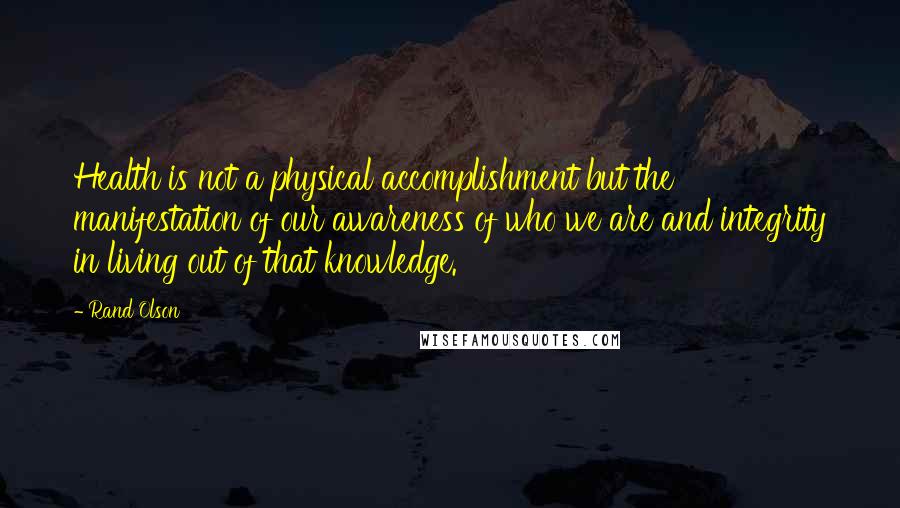 Rand Olson Quotes: Health is not a physical accomplishment but the manifestation of our awareness of who we are and integrity in living out of that knowledge.