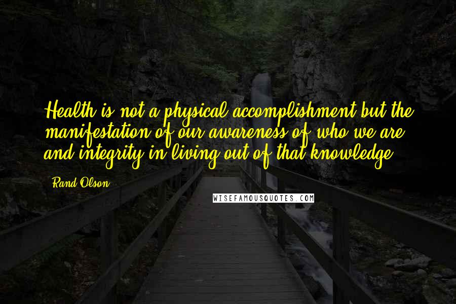 Rand Olson Quotes: Health is not a physical accomplishment but the manifestation of our awareness of who we are and integrity in living out of that knowledge.