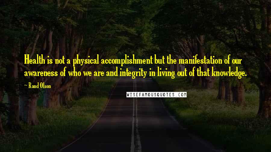 Rand Olson Quotes: Health is not a physical accomplishment but the manifestation of our awareness of who we are and integrity in living out of that knowledge.