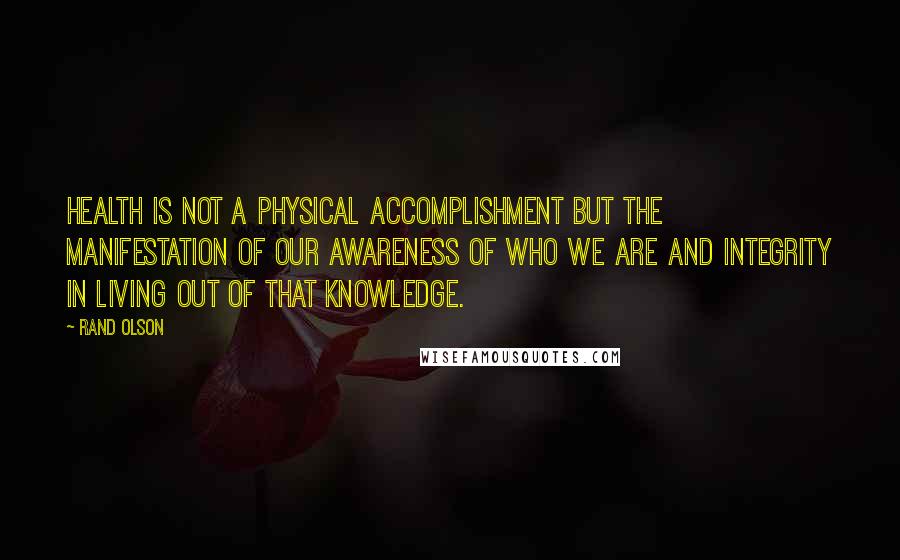 Rand Olson Quotes: Health is not a physical accomplishment but the manifestation of our awareness of who we are and integrity in living out of that knowledge.