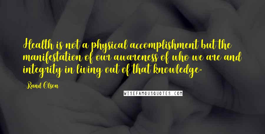 Rand Olson Quotes: Health is not a physical accomplishment but the manifestation of our awareness of who we are and integrity in living out of that knowledge.