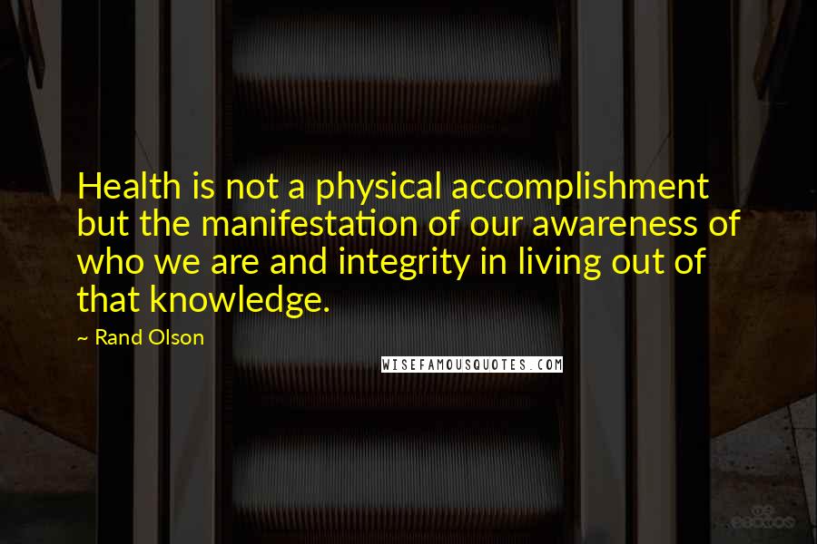 Rand Olson Quotes: Health is not a physical accomplishment but the manifestation of our awareness of who we are and integrity in living out of that knowledge.