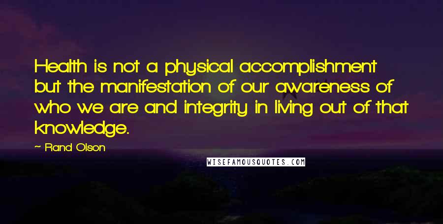 Rand Olson Quotes: Health is not a physical accomplishment but the manifestation of our awareness of who we are and integrity in living out of that knowledge.