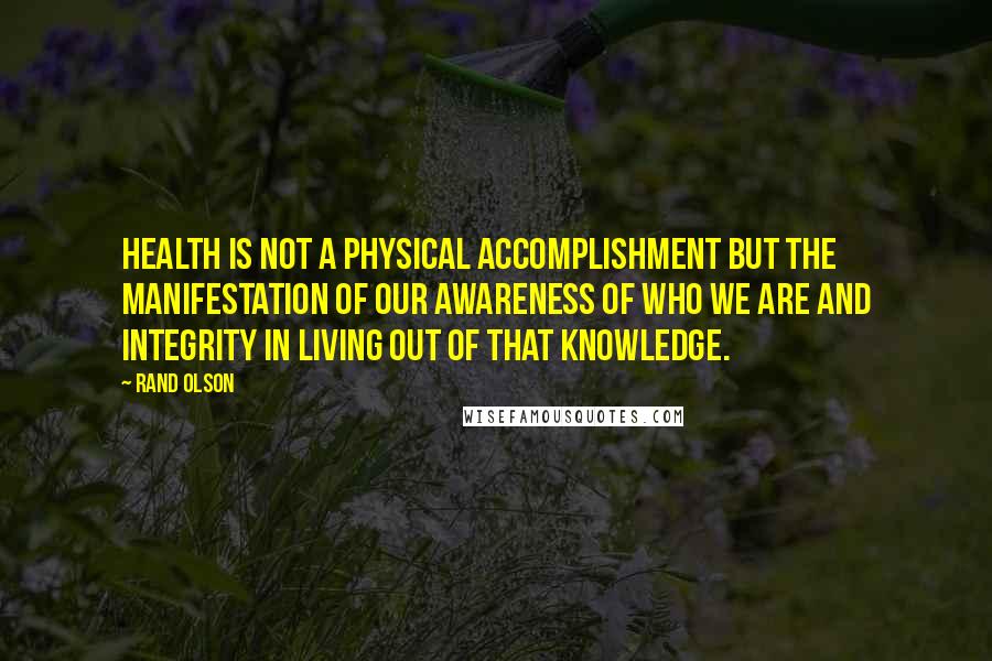 Rand Olson Quotes: Health is not a physical accomplishment but the manifestation of our awareness of who we are and integrity in living out of that knowledge.