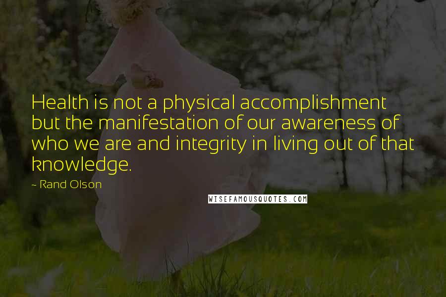 Rand Olson Quotes: Health is not a physical accomplishment but the manifestation of our awareness of who we are and integrity in living out of that knowledge.