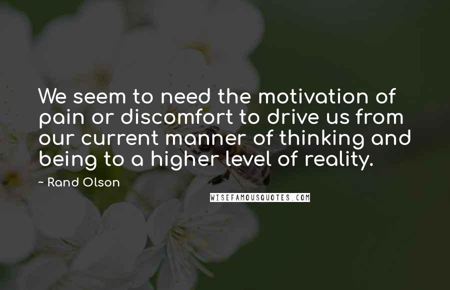 Rand Olson Quotes: We seem to need the motivation of pain or discomfort to drive us from our current manner of thinking and being to a higher level of reality.