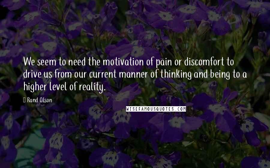 Rand Olson Quotes: We seem to need the motivation of pain or discomfort to drive us from our current manner of thinking and being to a higher level of reality.