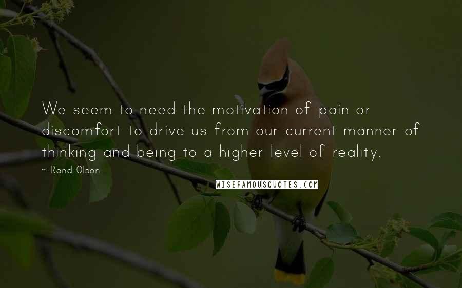 Rand Olson Quotes: We seem to need the motivation of pain or discomfort to drive us from our current manner of thinking and being to a higher level of reality.