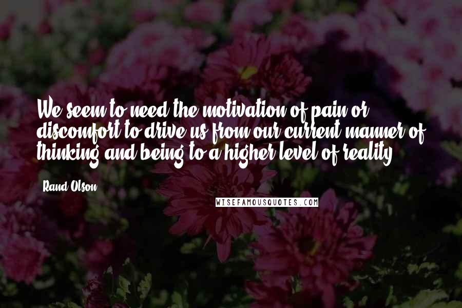 Rand Olson Quotes: We seem to need the motivation of pain or discomfort to drive us from our current manner of thinking and being to a higher level of reality.