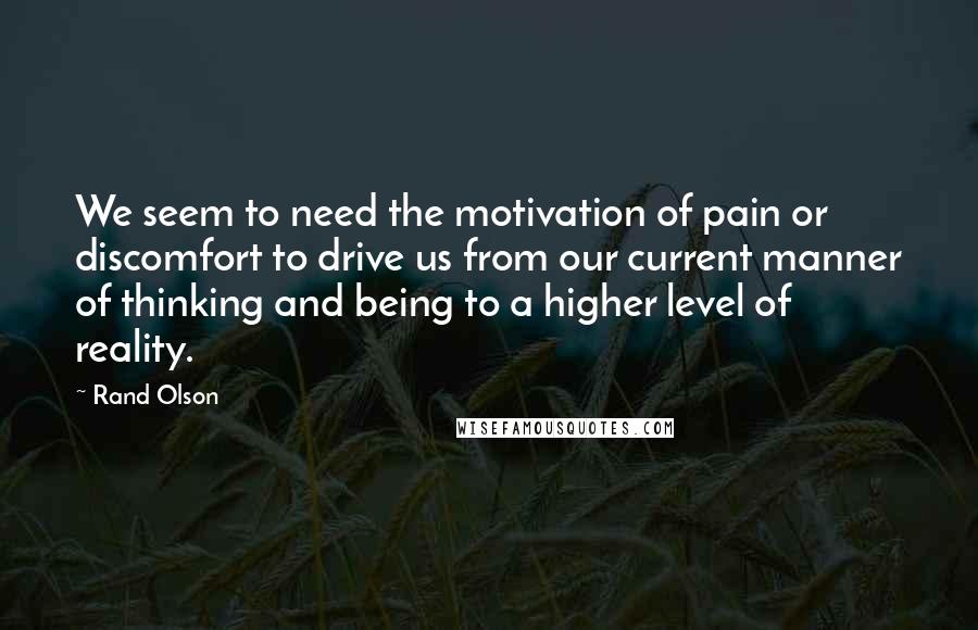 Rand Olson Quotes: We seem to need the motivation of pain or discomfort to drive us from our current manner of thinking and being to a higher level of reality.