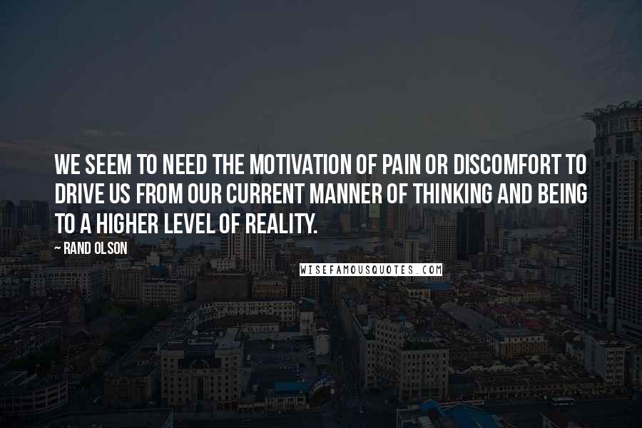 Rand Olson Quotes: We seem to need the motivation of pain or discomfort to drive us from our current manner of thinking and being to a higher level of reality.