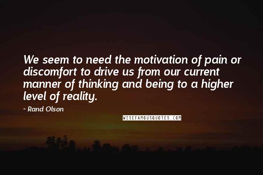Rand Olson Quotes: We seem to need the motivation of pain or discomfort to drive us from our current manner of thinking and being to a higher level of reality.