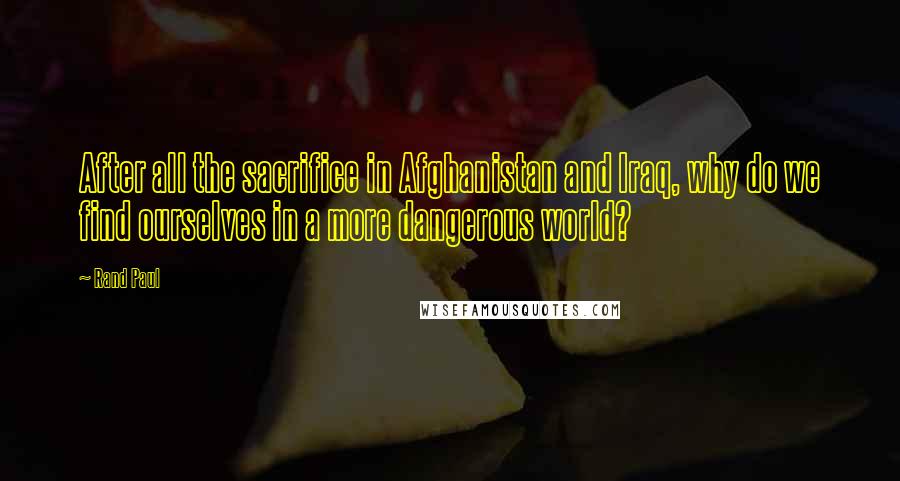 Rand Paul Quotes: After all the sacrifice in Afghanistan and Iraq, why do we find ourselves in a more dangerous world?