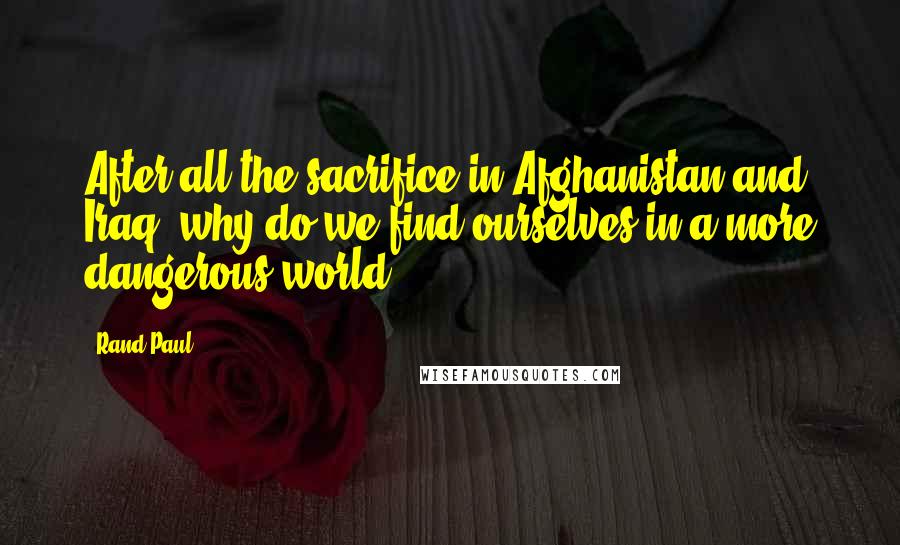 Rand Paul Quotes: After all the sacrifice in Afghanistan and Iraq, why do we find ourselves in a more dangerous world?