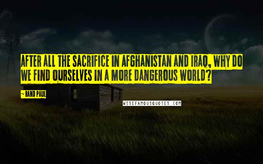 Rand Paul Quotes: After all the sacrifice in Afghanistan and Iraq, why do we find ourselves in a more dangerous world?
