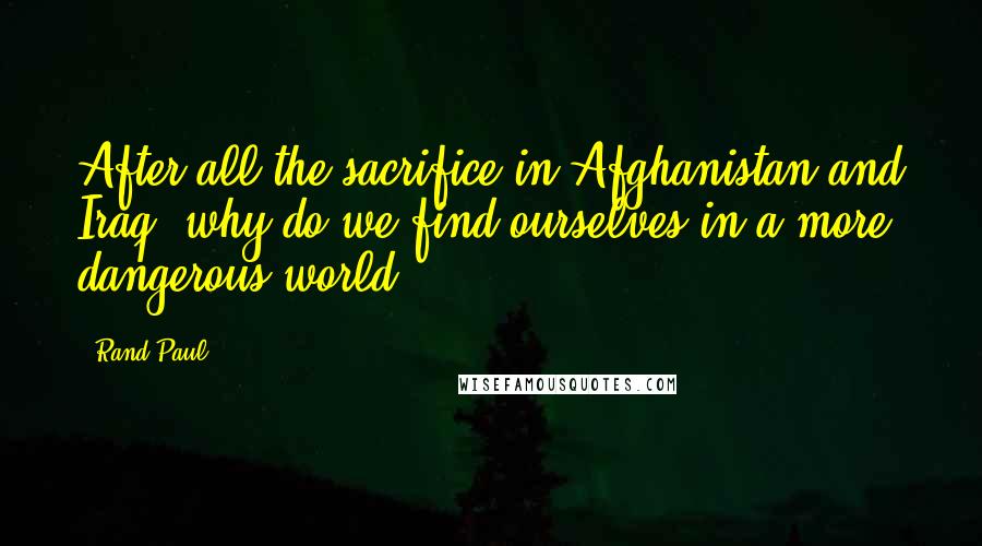 Rand Paul Quotes: After all the sacrifice in Afghanistan and Iraq, why do we find ourselves in a more dangerous world?