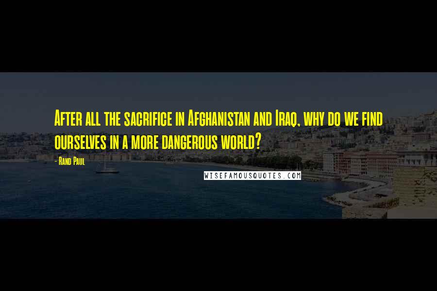 Rand Paul Quotes: After all the sacrifice in Afghanistan and Iraq, why do we find ourselves in a more dangerous world?