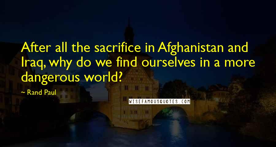 Rand Paul Quotes: After all the sacrifice in Afghanistan and Iraq, why do we find ourselves in a more dangerous world?