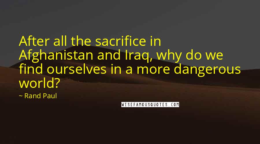 Rand Paul Quotes: After all the sacrifice in Afghanistan and Iraq, why do we find ourselves in a more dangerous world?