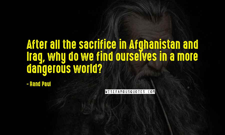 Rand Paul Quotes: After all the sacrifice in Afghanistan and Iraq, why do we find ourselves in a more dangerous world?
