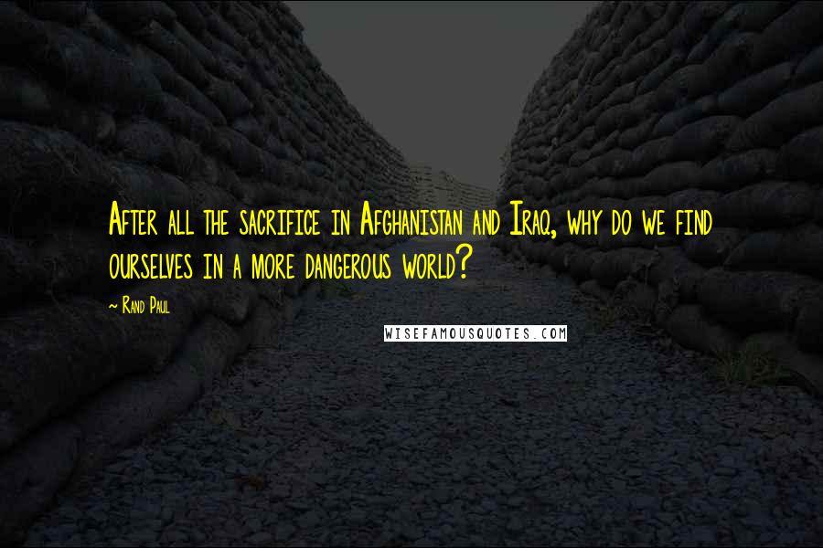 Rand Paul Quotes: After all the sacrifice in Afghanistan and Iraq, why do we find ourselves in a more dangerous world?