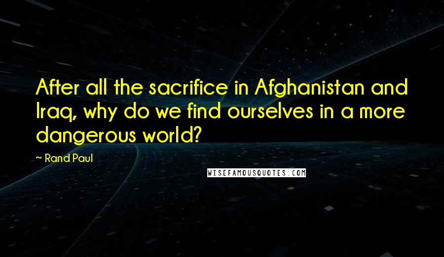 Rand Paul Quotes: After all the sacrifice in Afghanistan and Iraq, why do we find ourselves in a more dangerous world?