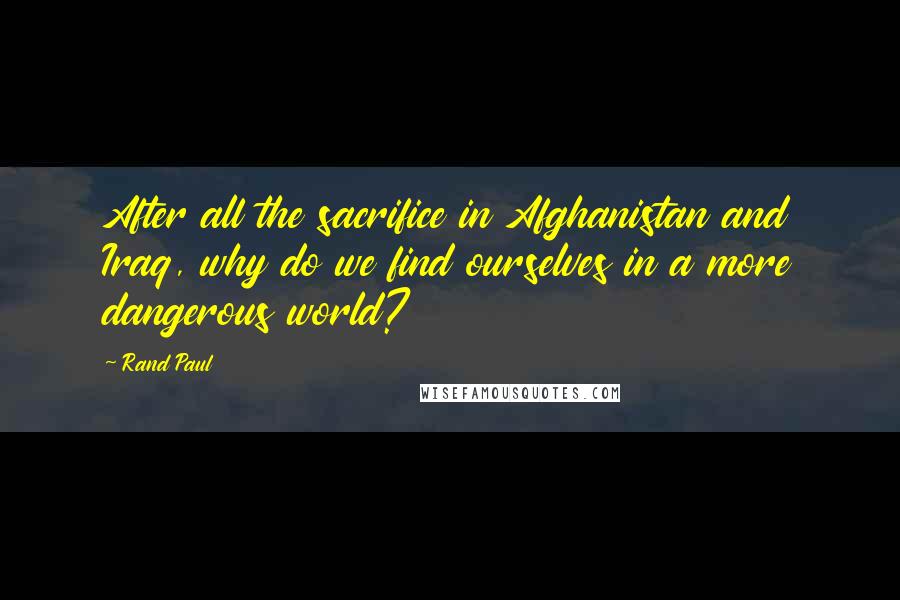 Rand Paul Quotes: After all the sacrifice in Afghanistan and Iraq, why do we find ourselves in a more dangerous world?