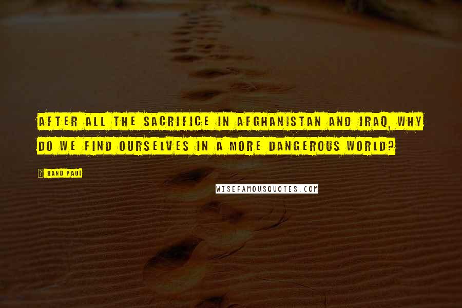 Rand Paul Quotes: After all the sacrifice in Afghanistan and Iraq, why do we find ourselves in a more dangerous world?