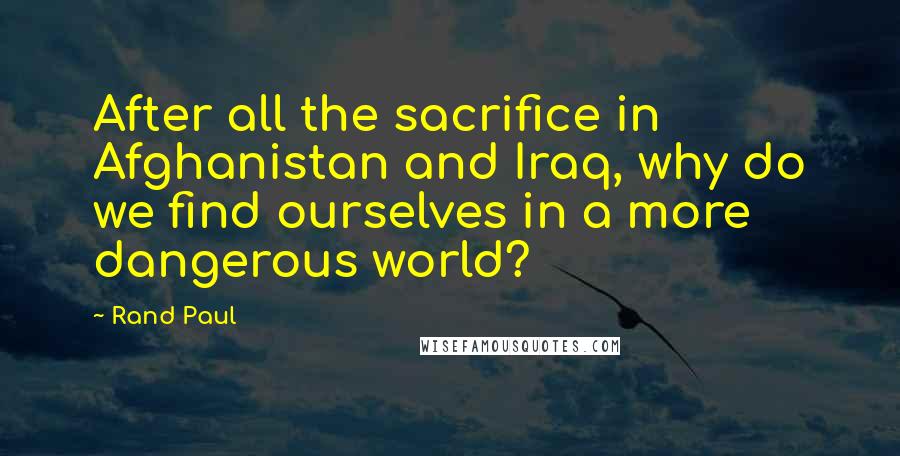 Rand Paul Quotes: After all the sacrifice in Afghanistan and Iraq, why do we find ourselves in a more dangerous world?