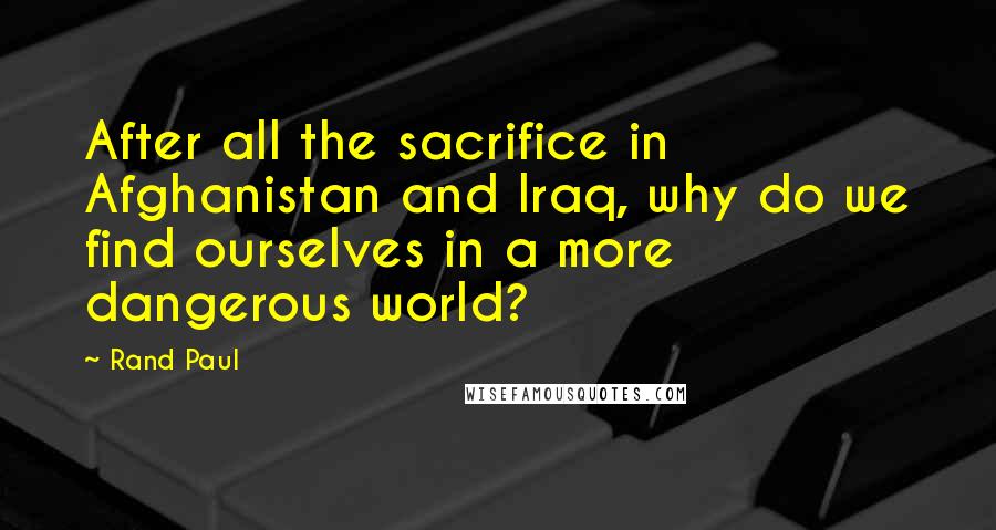 Rand Paul Quotes: After all the sacrifice in Afghanistan and Iraq, why do we find ourselves in a more dangerous world?