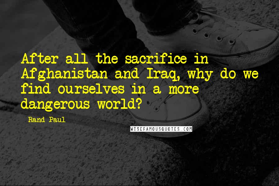 Rand Paul Quotes: After all the sacrifice in Afghanistan and Iraq, why do we find ourselves in a more dangerous world?