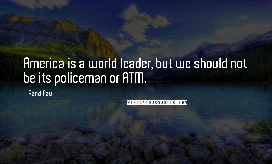 Rand Paul Quotes: America is a world leader, but we should not be its policeman or ATM.