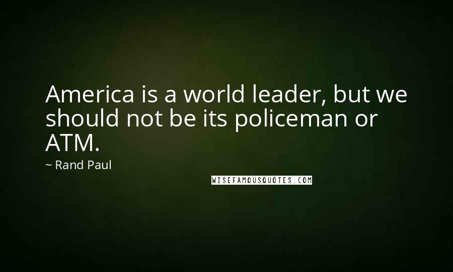 Rand Paul Quotes: America is a world leader, but we should not be its policeman or ATM.