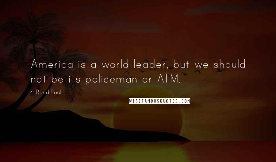 Rand Paul Quotes: America is a world leader, but we should not be its policeman or ATM.