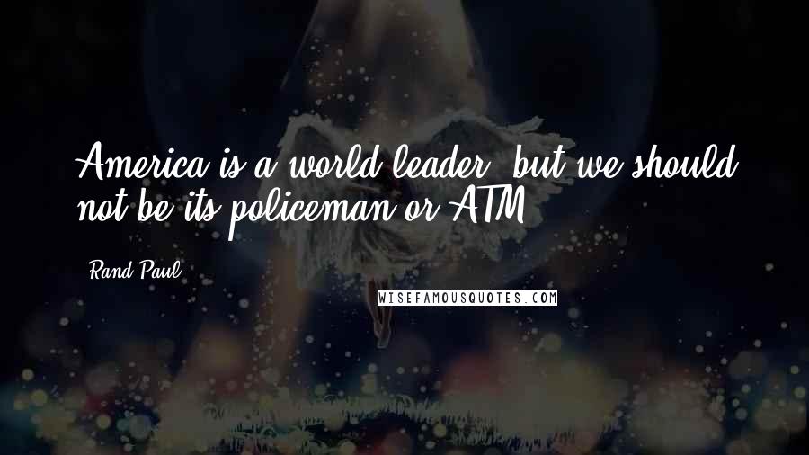 Rand Paul Quotes: America is a world leader, but we should not be its policeman or ATM.