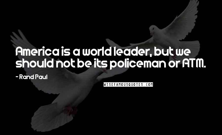 Rand Paul Quotes: America is a world leader, but we should not be its policeman or ATM.