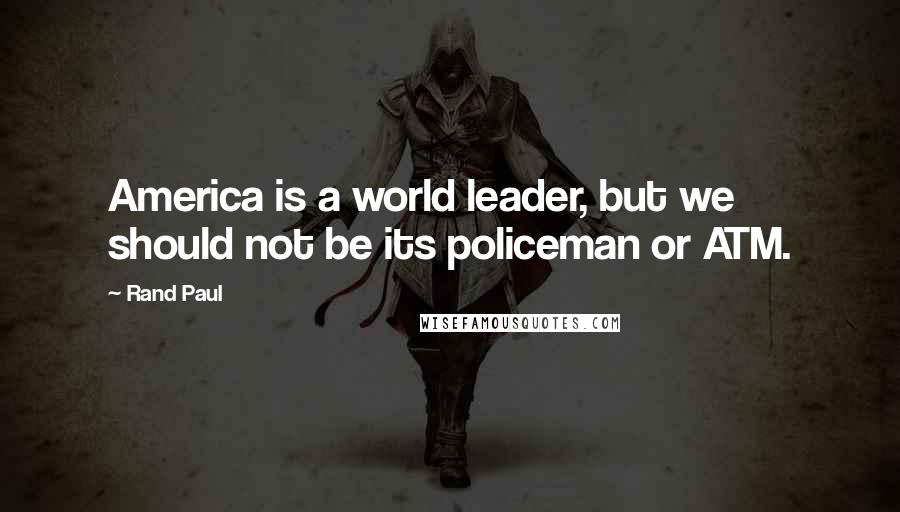 Rand Paul Quotes: America is a world leader, but we should not be its policeman or ATM.