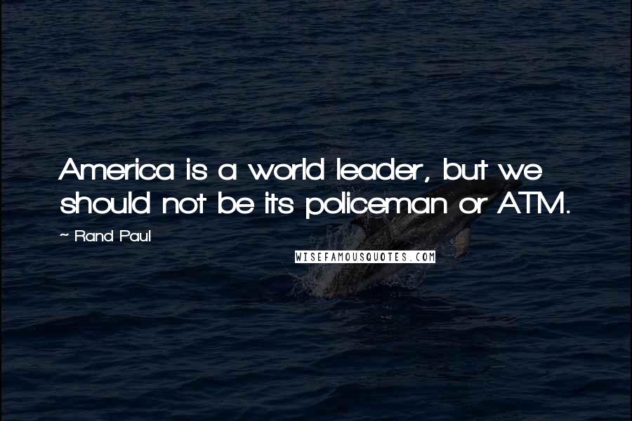 Rand Paul Quotes: America is a world leader, but we should not be its policeman or ATM.