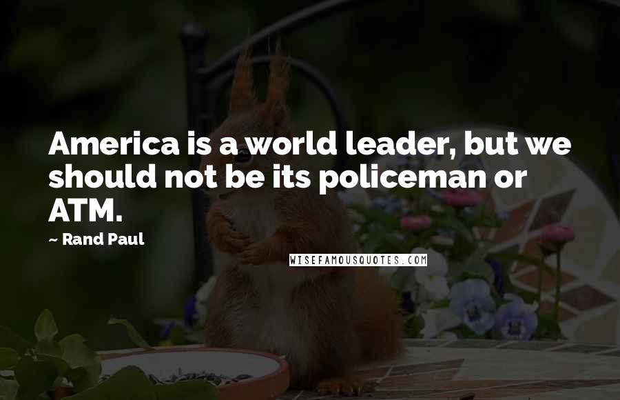 Rand Paul Quotes: America is a world leader, but we should not be its policeman or ATM.